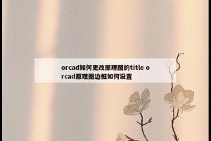 orcad如何更改原理图的title orcad原理图边框如何设置