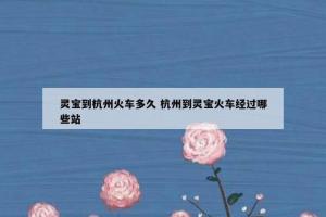 灵宝到杭州火车多久 杭州到灵宝火车经过哪些站