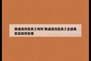 联通混改后员工如何 联通混改后员工全部离职后如何处理