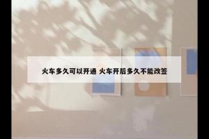 火车多久可以开通 火车开后多久不能改签