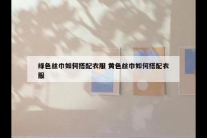 绿色丝巾如何搭配衣服 黄色丝巾如何搭配衣服