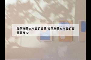 如何测量大电容的容量 如何测量大电容的容量是多少