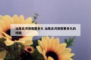 汕尾去河源需要多久 汕尾去河源需要多久的核酸