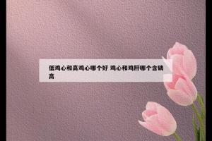 低鸡心和高鸡心哪个好 鸡心和鸡肝哪个含磷高