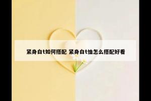 紧身白t如何搭配 紧身白t恤怎么搭配好看