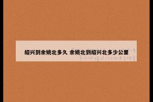 绍兴到余姚北多久 余姚北到绍兴北多少公里