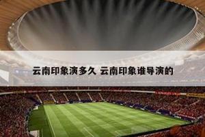 云南印象演多久 云南印象谁导演的