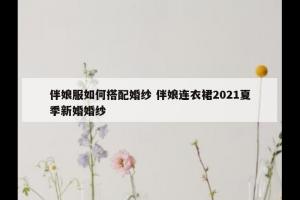 伴娘服如何搭配婚纱 伴娘连衣裙2021夏季新婚婚纱