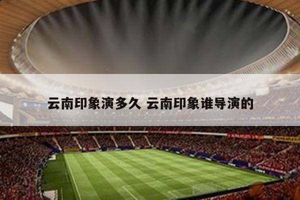 云南印象演多久 云南印象谁导演的