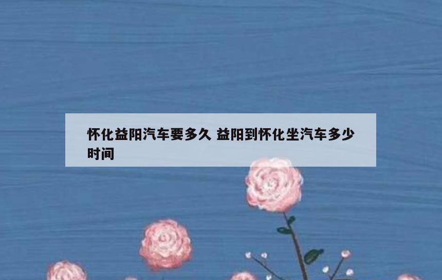 怀化益阳汽车要多久 益阳到怀化坐汽车多少时间