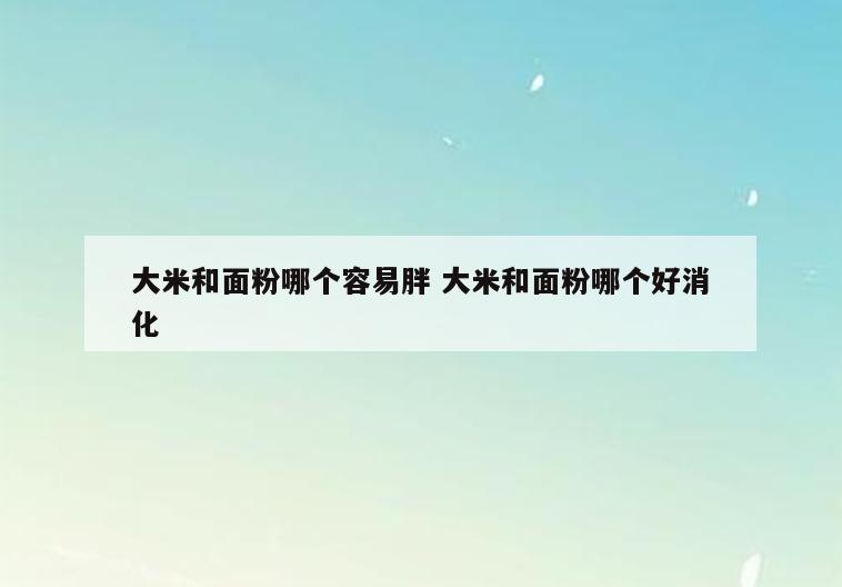 大米和面粉哪个容易胖 大米和面粉哪个好消化