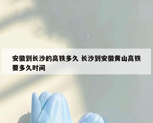 安徽到长沙的高铁多久 长沙到安徽黄山高铁要多久时间