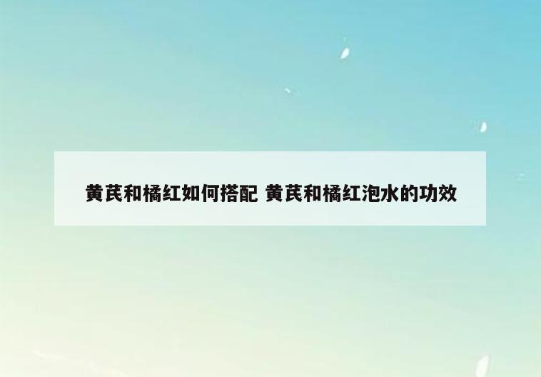 黄芪和橘红如何搭配 黄芪和橘红泡水的功效