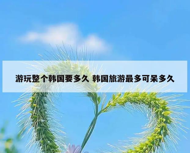 游玩整个韩国要多久 韩国旅游最多可呆多久