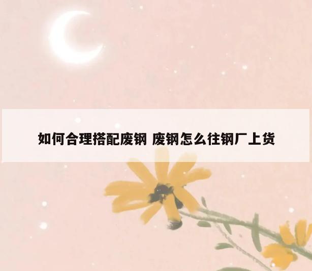 如何合理搭配废钢 废钢怎么往钢厂上货