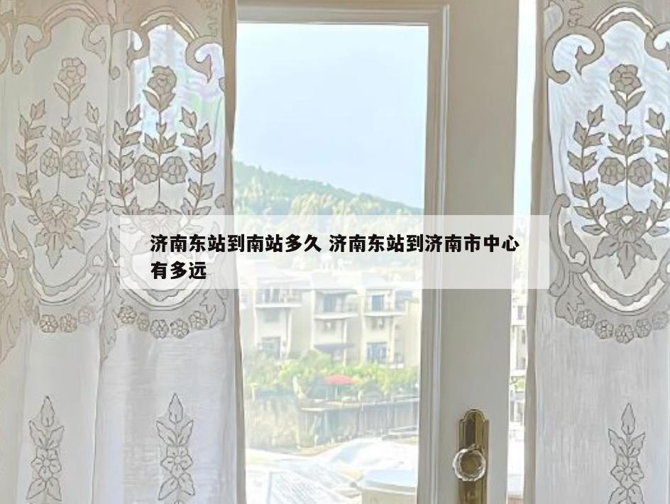济南东站到南站多久 济南东站到济南市中心有多远