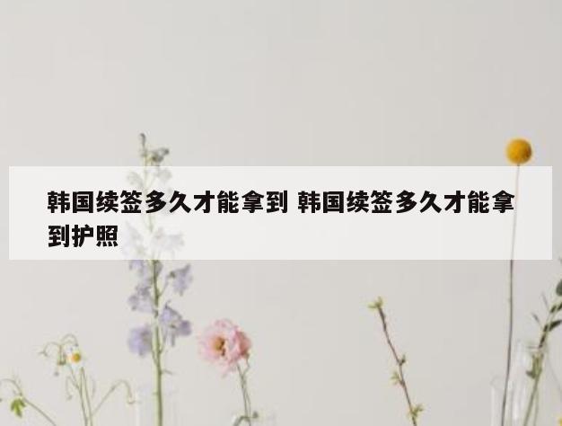 韩国续签多久才能拿到 韩国续签多久才能拿到护照