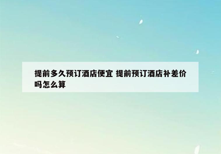 提前多久预订酒店便宜 提前预订酒店补差价吗怎么算