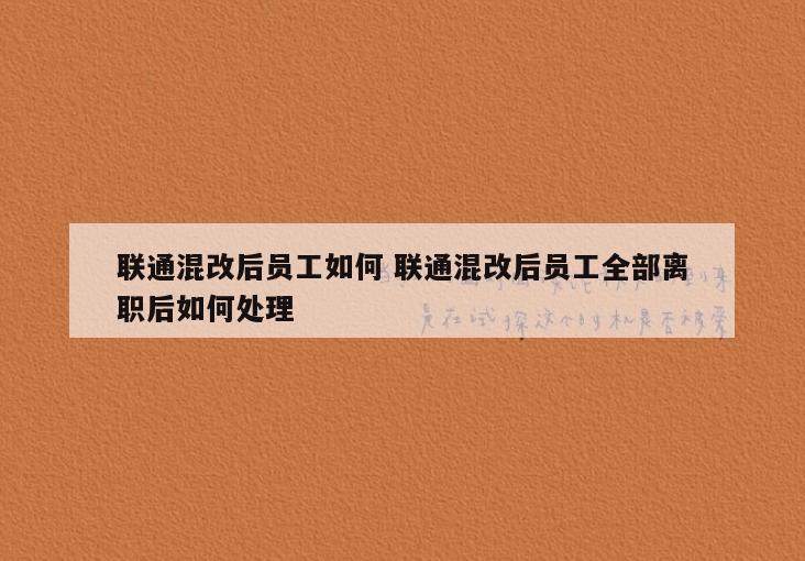 联通混改后员工如何 联通混改后员工全部离职后如何处理