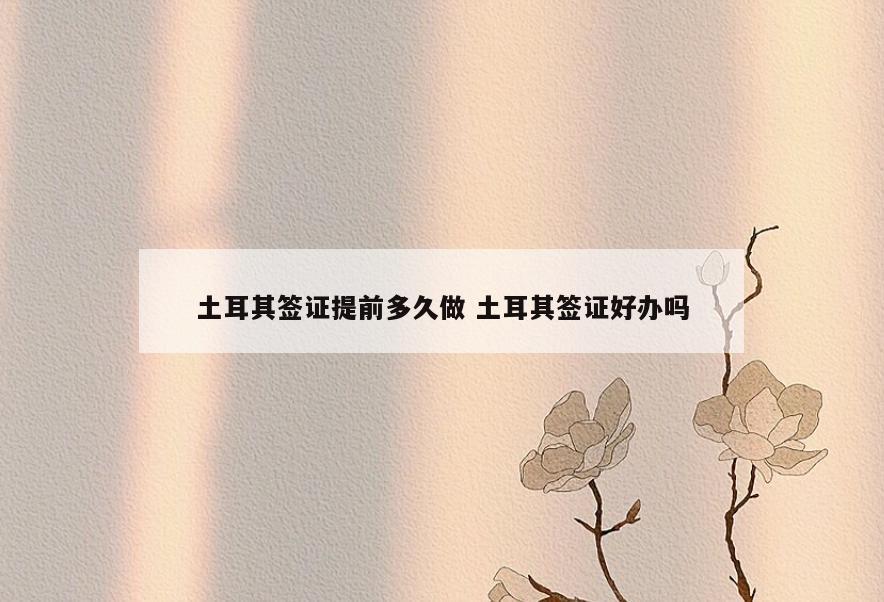 土耳其签证提前多久做 土耳其签证好办吗