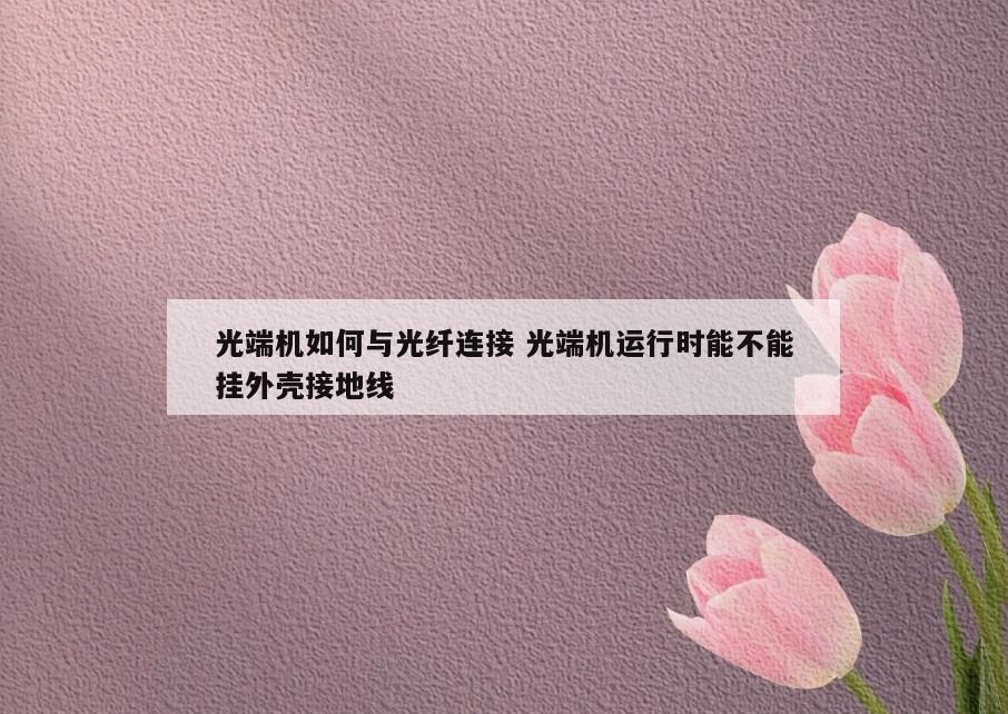 光端机如何与光纤连接 光端机运行时能不能挂外壳接地线