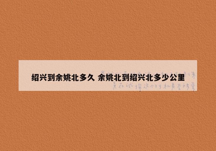 绍兴到余姚北多久 余姚北到绍兴北多少公里