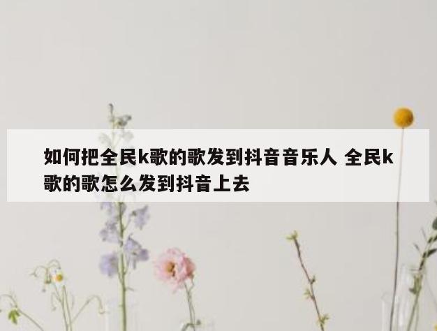 如何把全民k歌的歌发到抖音音乐人 全民k歌的歌怎么发到抖音上去