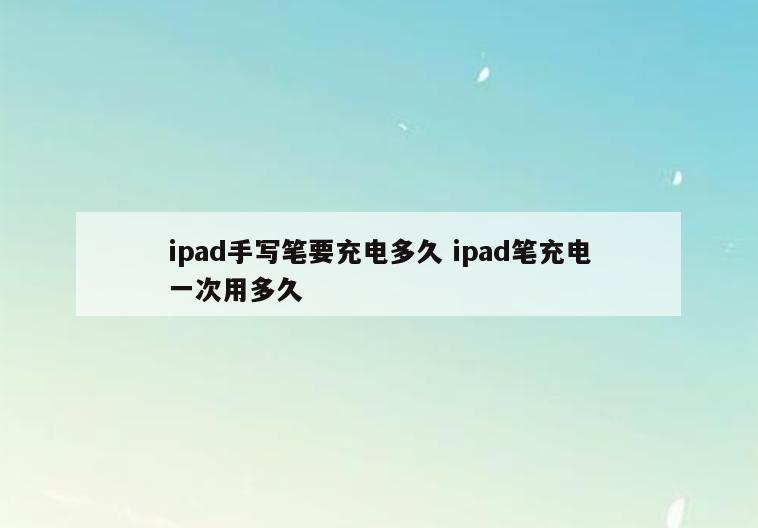 ipad手写笔要充电多久 ipad笔充电一次用多久