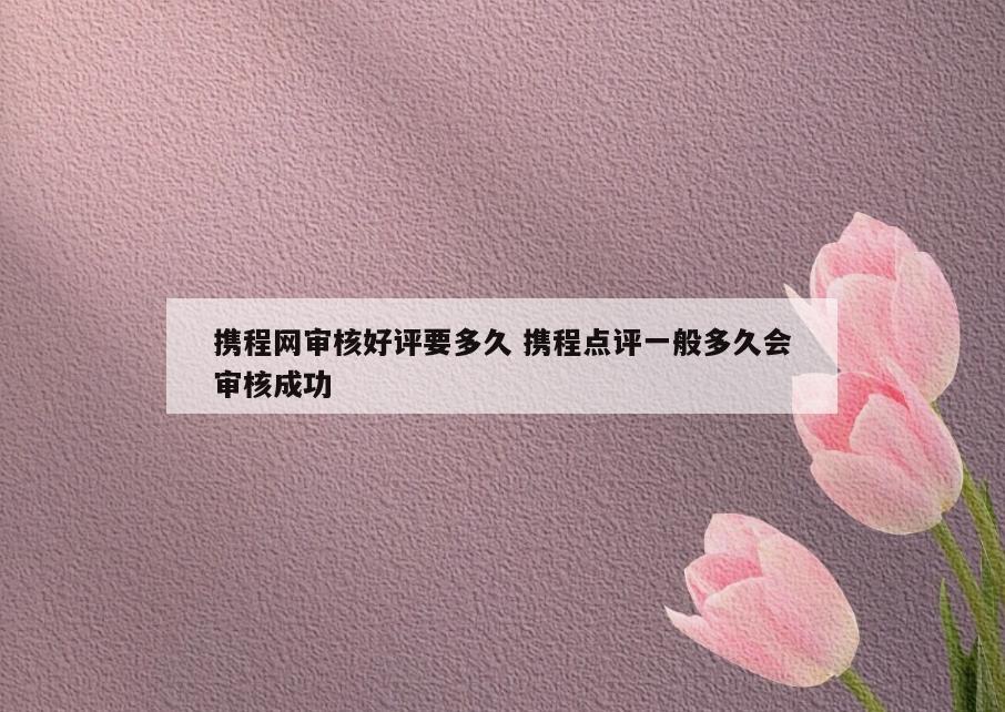 携程网审核好评要多久 携程点评一般多久会审核成功