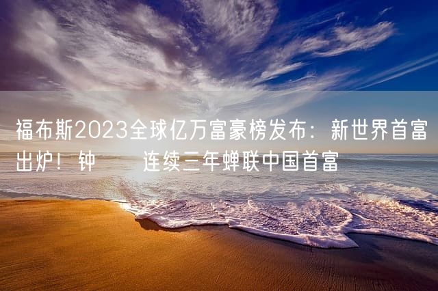 福布斯2023全球亿万富豪榜发布：新世界首富出炉！钟睒睒连续三年蝉联中国首富