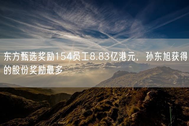 东方甄选奖励154员工8.83亿港元，孙东旭获得的股份奖励最多
