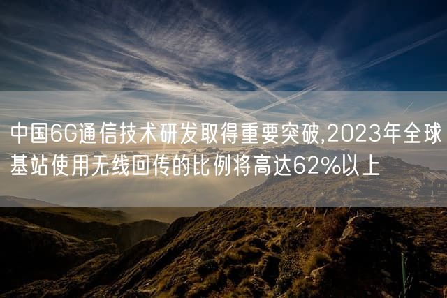 中国6G通信技术研发取得重要突破,2023年全球基站使用无线回传的比例将高达62%以上