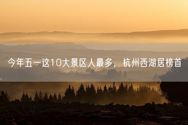 今年五一这10大景区人最多，杭州西湖居榜首